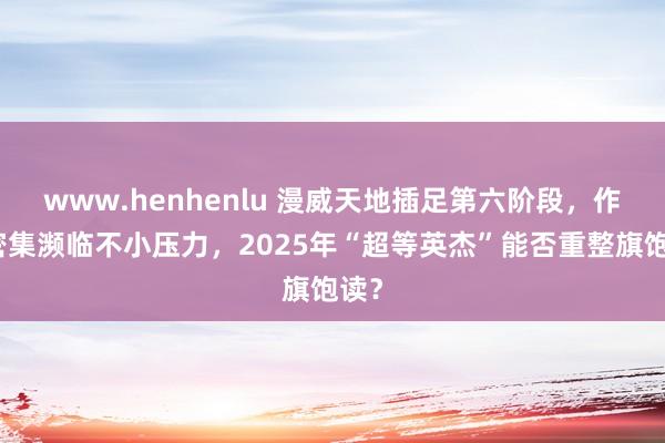 www.henhenlu 漫威天地插足第六阶段，作品密集濒临不小压力，2025年“超等英杰”能否重整旗饱读？