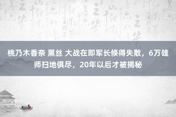 桃乃木香奈 黑丝 大战在即军长倏得失散，6万雄师扫地俱尽，20年以后才被揭秘