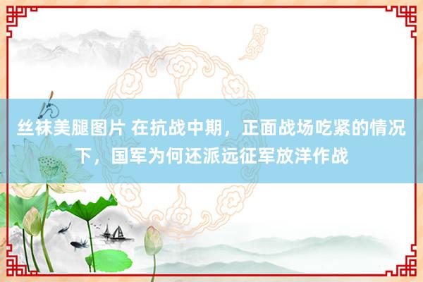 丝袜美腿图片 在抗战中期，正面战场吃紧的情况下，国军为何还派远征军放洋作战