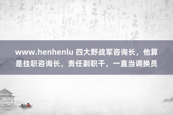 www.henhenlu 四大野战军咨询长，他算是挂职咨询长，责任副职干，一直当调换员