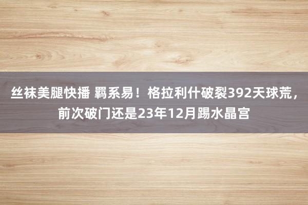 丝袜美腿快播 羁系易！格拉利什破裂392天球荒，前次破门还是23年12月踢水晶宫
