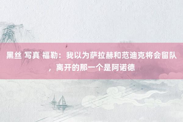 黑丝 写真 福勒：我以为萨拉赫和范迪克将会留队，离开的那一个是阿诺德