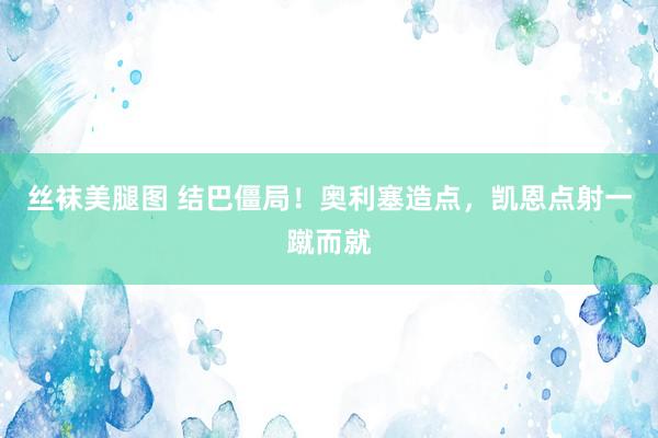 丝袜美腿图 结巴僵局！奥利塞造点，凯恩点射一蹴而就