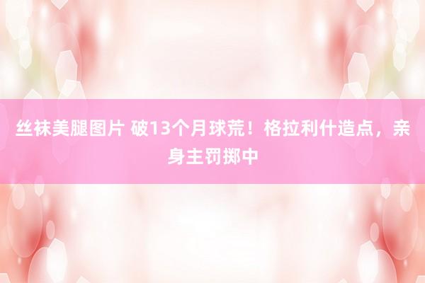 丝袜美腿图片 破13个月球荒！格拉利什造点，亲身主罚掷中