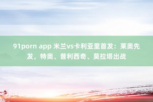 91porn app 米兰vs卡利亚里首发：莱奥先发，特奥、普利西奇、莫拉塔出战