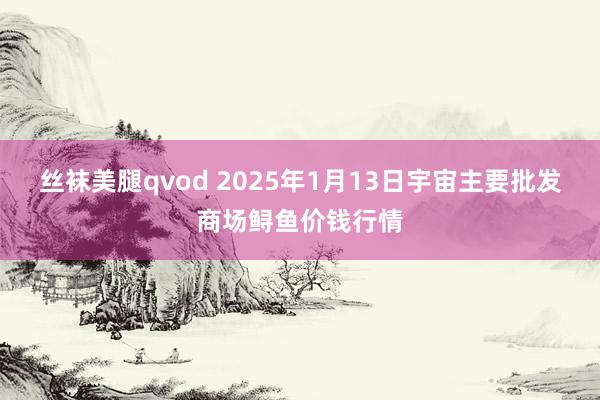 丝袜美腿qvod 2025年1月13日宇宙主要批发商场鲟鱼价钱行情