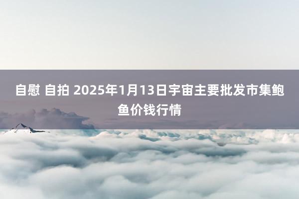 自慰 自拍 2025年1月13日宇宙主要批发市集鲍鱼价钱行情
