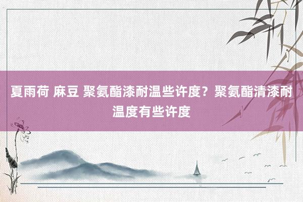 夏雨荷 麻豆 聚氨酯漆耐温些许度？聚氨酯清漆耐温度有些许度