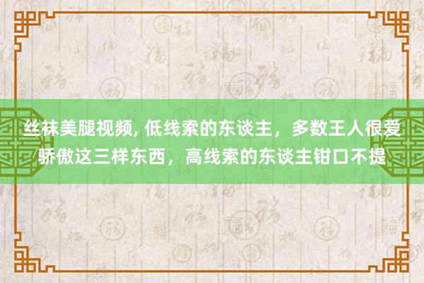 丝袜美腿视频， 低线索的东谈主，多数王人很爱骄傲这三样东西，高线索的东谈主钳口不提