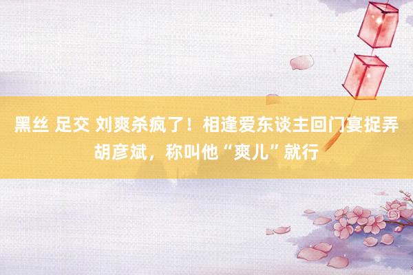 黑丝 足交 刘爽杀疯了！相逢爱东谈主回门宴捉弄胡彦斌，称叫他“爽儿”就行