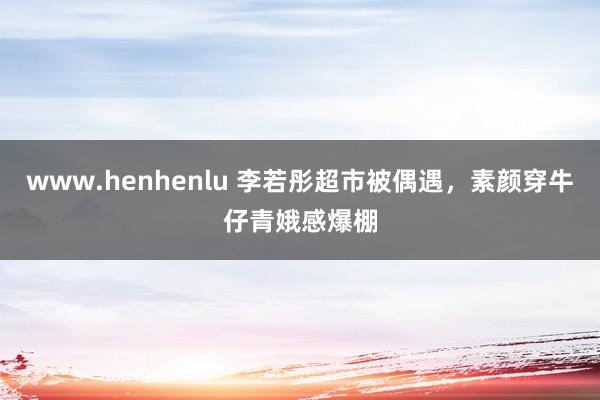 www.henhenlu 李若彤超市被偶遇，素颜穿牛仔青娥感爆棚