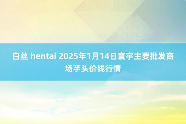 白丝 hentai 2025年1月14日寰宇主要批发商场芋头价钱行情