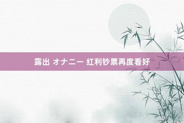 露出 オナニー 红利钞票再度看好
