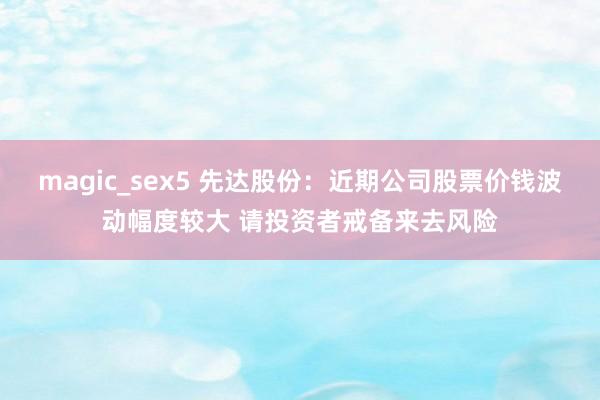 magic_sex5 先达股份：近期公司股票价钱波动幅度较大 请投资者戒备来去风险