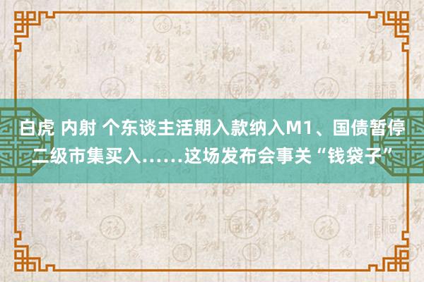 白虎 内射 个东谈主活期入款纳入M1、国债暂停二级市集买入……这场发布会事关“钱袋子”