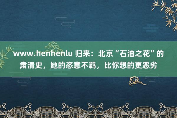 www.henhenlu 归来：北京“石油之花”的肃清史，她的恣意不羁，比你想的更恶劣