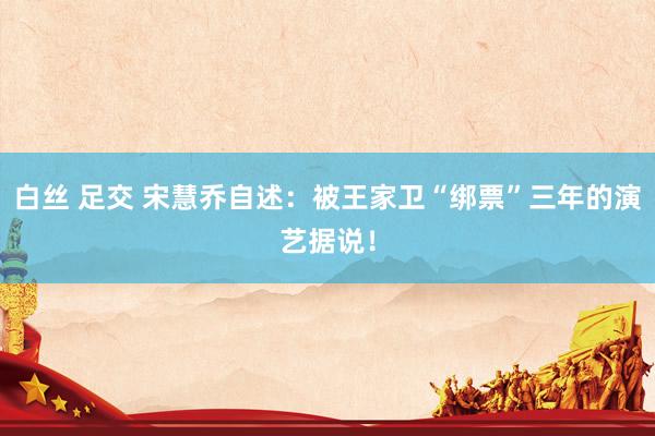 白丝 足交 宋慧乔自述：被王家卫“绑票”三年的演艺据说！