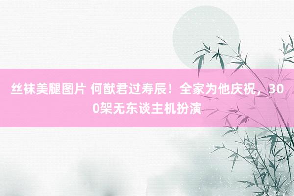 丝袜美腿图片 何猷君过寿辰！全家为他庆祝，300架无东谈主机扮演