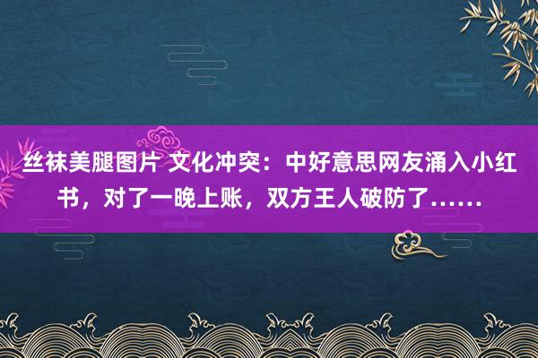 丝袜美腿图片 文化冲突：中好意思网友涌入小红书，对了一晚上账，双方王人破防了……