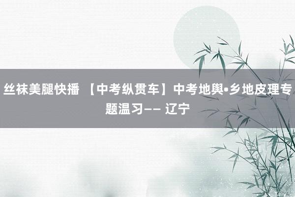 丝袜美腿快播 【中考纵贯车】中考地舆•乡地皮理专题温习—— 辽宁