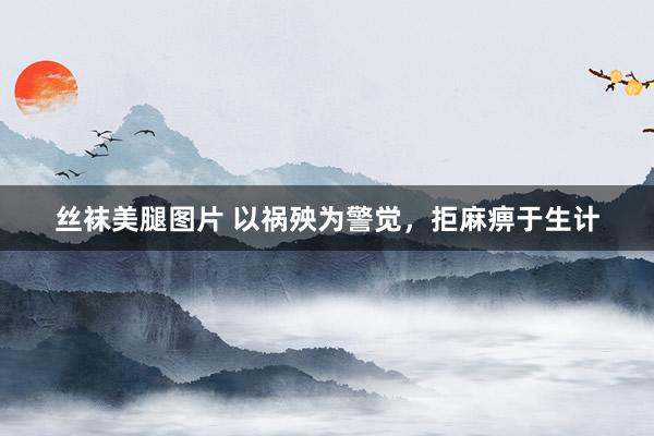 丝袜美腿图片 以祸殃为警觉，拒麻痹于生计