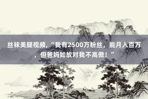 丝袜美腿视频， “我有2500万粉丝，能月入百万，但爸妈如故对我不高傲！”