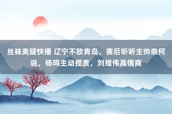 丝袜美腿快播 辽宁不敌青岛，赛后听听主帅奈何说，杨鸣主动揽责，刘维伟高情商