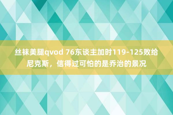 丝袜美腿qvod 76东谈主加时119-125败给尼克斯，信得过可怕的是乔治的景况