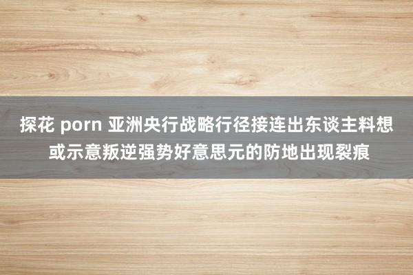 探花 porn 亚洲央行战略行径接连出东谈主料想 或示意叛逆强势好意思元的防地出现裂痕
