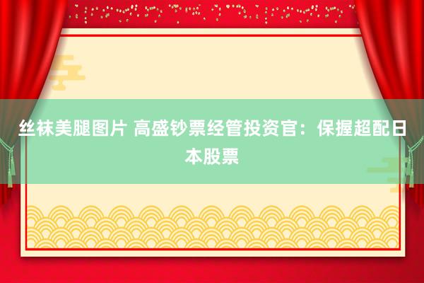 丝袜美腿图片 高盛钞票经管投资官：保握超配日本股票