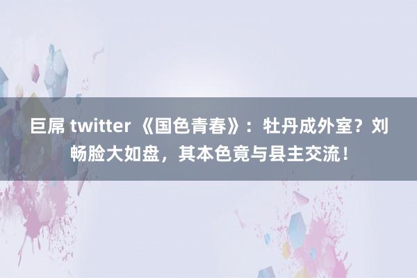 巨屌 twitter 《国色青春》：牡丹成外室？刘畅脸大如盘，其本色竟与县主交流！