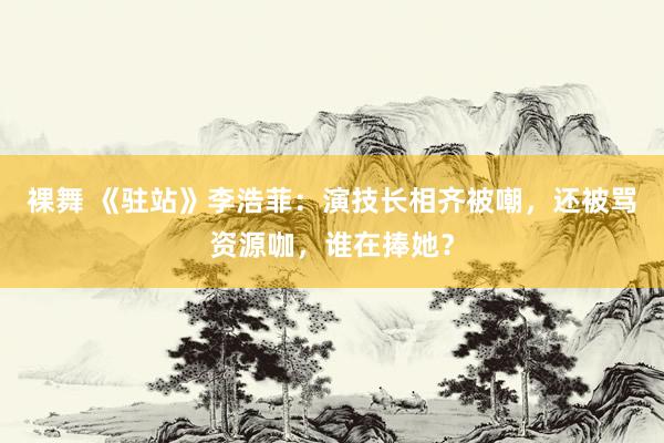 裸舞 《驻站》李浩菲：演技长相齐被嘲，还被骂资源咖，谁在捧她？