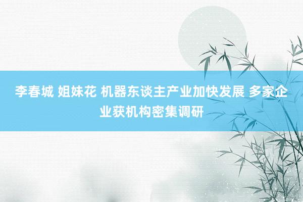 李春城 姐妹花 机器东谈主产业加快发展 多家企业获机构密集调研