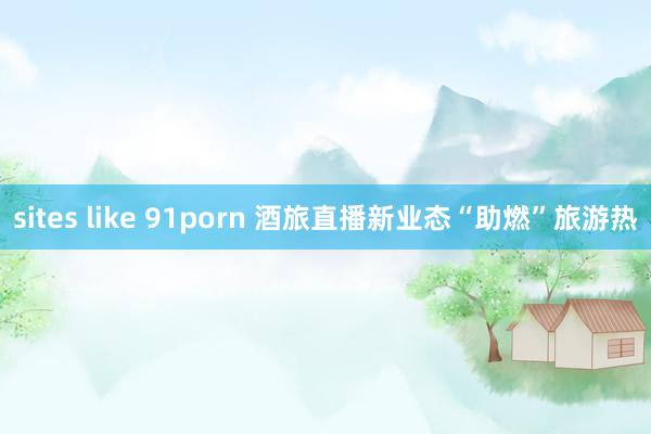 sites like 91porn 酒旅直播新业态“助燃”旅游热