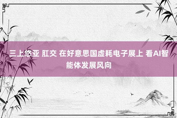 三上悠亚 肛交 在好意思国虚耗电子展上 看AI智能体发展风向