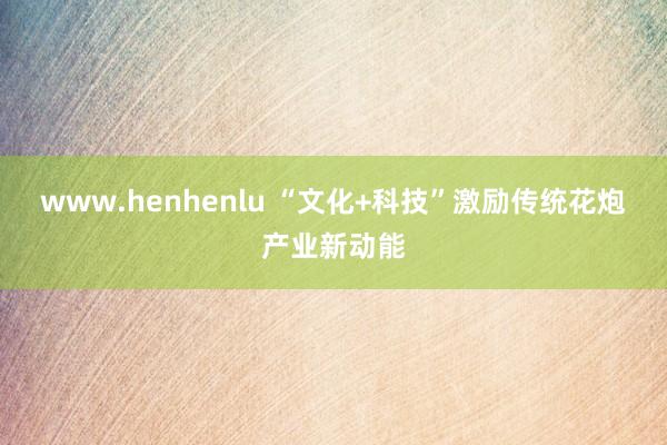 www.henhenlu “文化+科技”激励传统花炮产业新动能