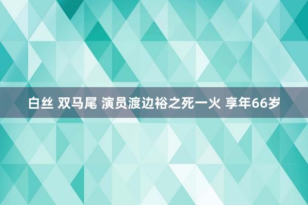 白丝 双马尾 演员渡边裕之死一火 享年66岁