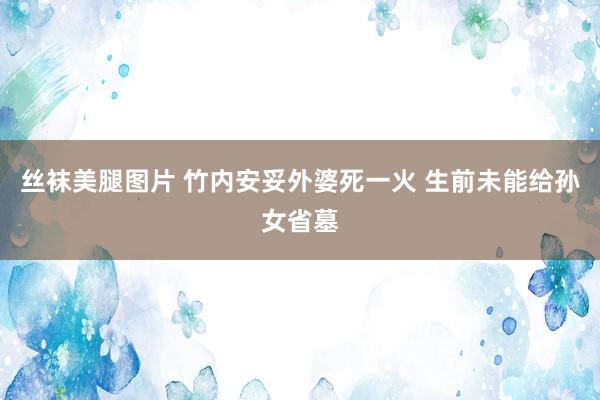 丝袜美腿图片 竹内安妥外婆死一火 生前未能给孙女省墓