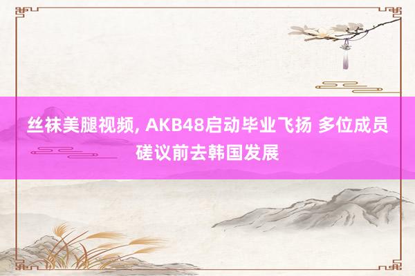 丝袜美腿视频， AKB48启动毕业飞扬 多位成员磋议前去韩国发展
