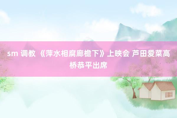sm 调教 《萍水相腐廊檐下》上映会 芦田爱菜高桥恭平出席
