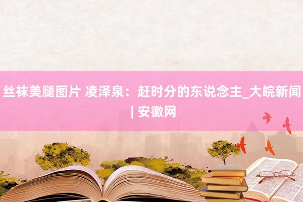 丝袜美腿图片 凌泽泉：赶时分的东说念主_大皖新闻 | 安徽网