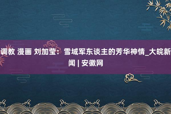 调教 漫画 刘加莹：雪域军东谈主的芳华神情_大皖新闻 | 安徽网