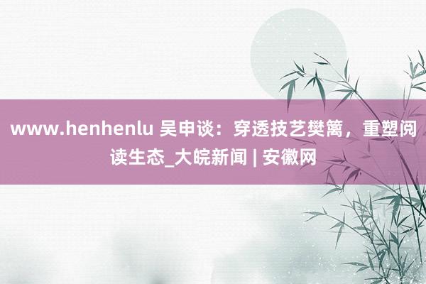 www.henhenlu 吴申谈：穿透技艺樊篱，重塑阅读生态_大皖新闻 | 安徽网