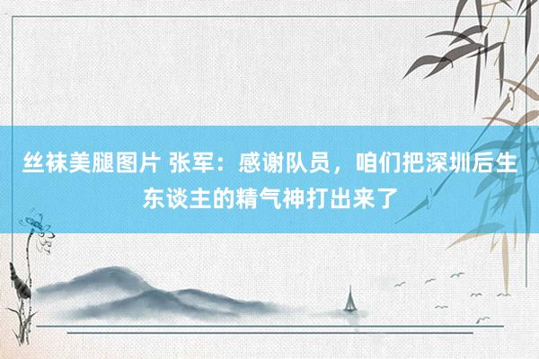 丝袜美腿图片 张军：感谢队员，咱们把深圳后生东谈主的精气神打出来了