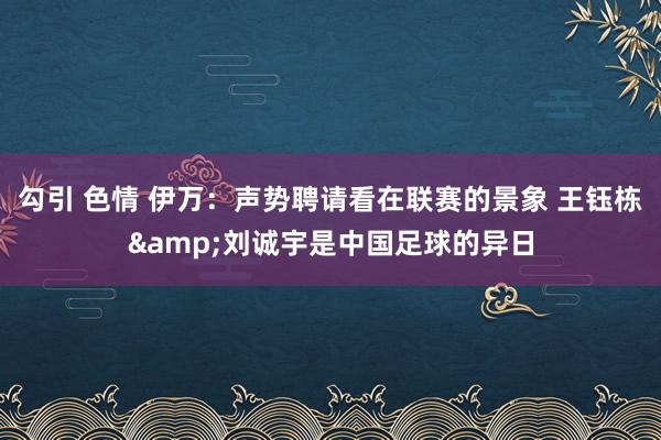 勾引 色情 伊万：声势聘请看在联赛的景象 王钰栋&刘诚宇是中国足球的异日
