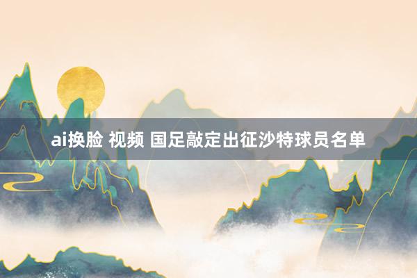 ai换脸 视频 国足敲定出征沙特球员名单