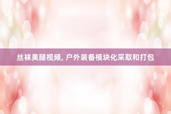丝袜美腿视频， 户外装备模块化采取和打包