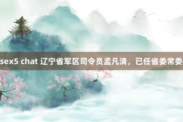 sex5 chat 辽宁省军区司令员孟凡清，已任省委常委