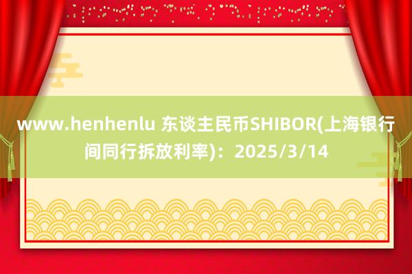 www.henhenlu 东谈主民币SHIBOR(上海银行间同行拆放利率)：2025/3/14