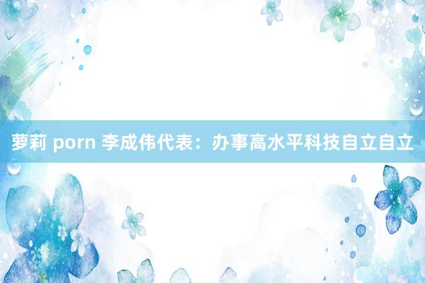 萝莉 porn 李成伟代表：办事高水平科技自立自立